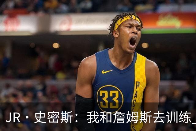 JR·史密斯：我和詹姆斯去训练 当天他独自加练三次都不告诉我